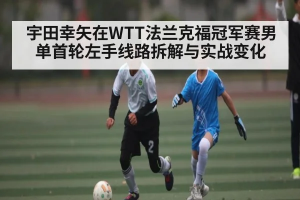 宇田幸矢在WTT法兰克福冠军赛男单首轮左手线路拆解与实战变化 | kaiyun